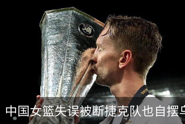 中国女篮失误被断捷克队也自摆乌龙