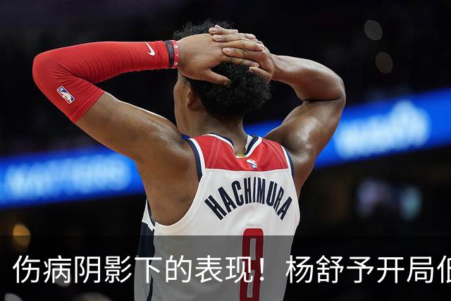 伤病阴影下的表现！杨舒予开局低迷仅得3分