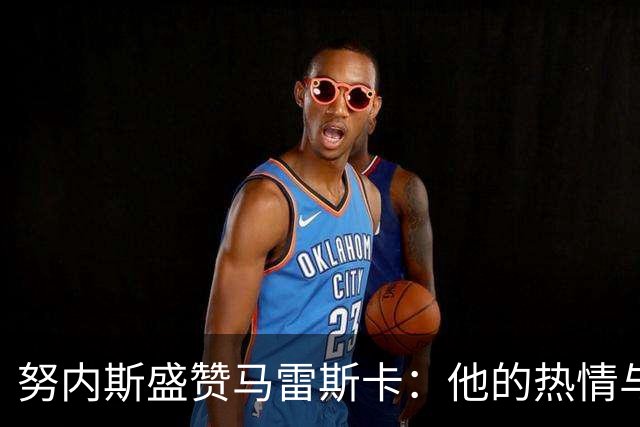 努内斯盛赞马雷斯卡：他的热情与决策为球队注入新活力